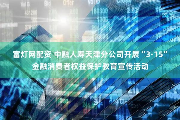 富灯网配资 中融人寿天津分公司开展“3·15”金融消费者权益保护教育宣传活动