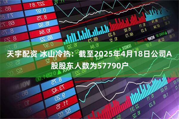 天宇配资 冰山冷热：截至2025年4月18日公司A股股东人数为57790户