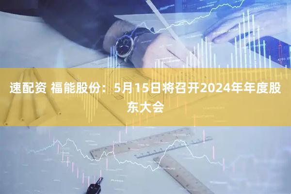 速配资 福能股份：5月15日将召开2024年年度股东大会