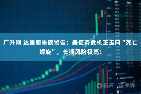 广升网 达里奥重磅警告：美债务危机正走向“死亡螺旋”，长期风险极高！