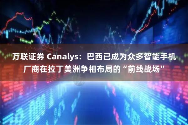 万联证券 Canalys：巴西已成为众多智能手机厂商在拉丁美洲争相布局的“前线战场”