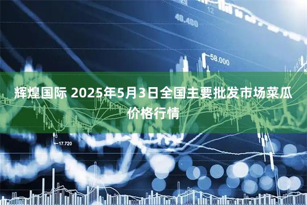 辉煌国际 2025年5月3日全国主要批发市场菜瓜价格行情