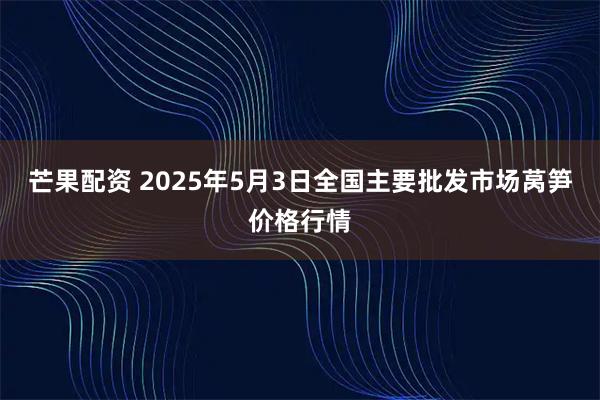 芒果配资 2025年5月3日全国主要批发市场莴笋价格行情