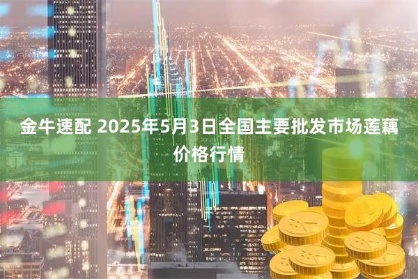 金牛速配 2025年5月3日全国主要批发市场莲藕价格行情