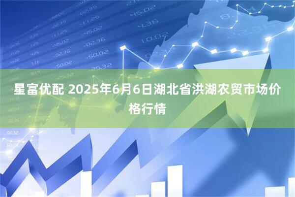 星富优配 2025年6月6日湖北省洪湖农贸市场价格行情
