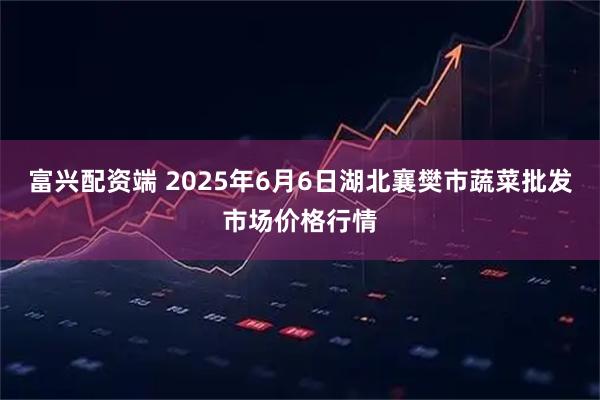 富兴配资端 2025年6月6日湖北襄樊市蔬菜批发市场价格行情