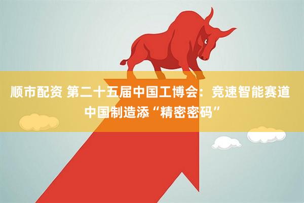 顺市配资 第二十五届中国工博会：竞速智能赛道 中国制造添“精密密码”