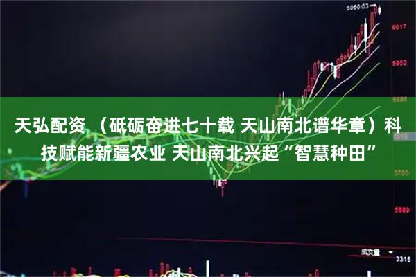 天弘配资 （砥砺奋进七十载 天山南北谱华章）科技赋能新疆农业 天山南北兴起“智慧种田”