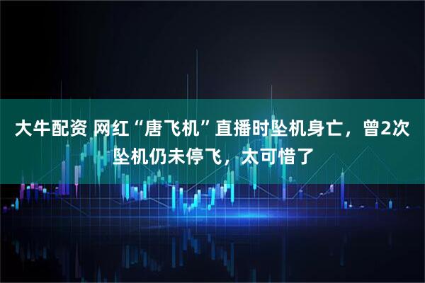 大牛配资 网红“唐飞机”直播时坠机身亡，曾2次坠机仍未停飞，太可惜了