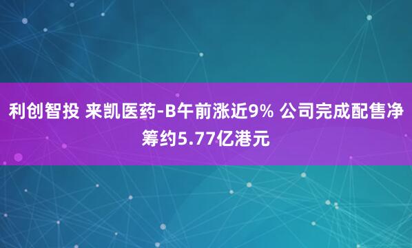 利创智投 来凯医药-B午前涨近9% 公司完成配售净筹约5.77亿港元