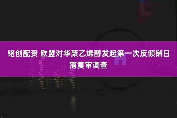 铭创配资 欧盟对华聚乙烯醇发起第一次反倾销日落复审调查