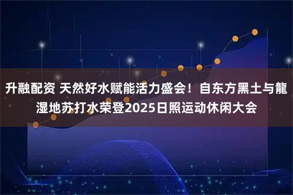 升融配资 天然好水赋能活力盛会！自东方黑土与龍湿地苏打水荣登2025日照运动休闲大会