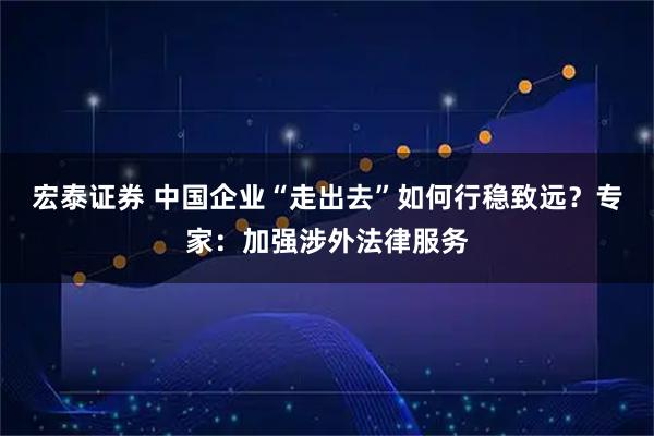 宏泰证券 中国企业“走出去”如何行稳致远？专家：加强涉外法律服务