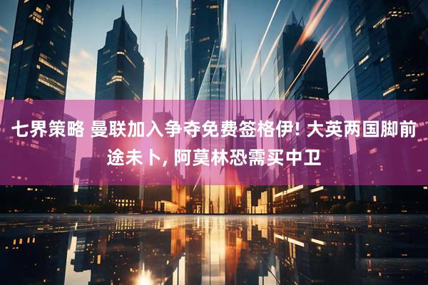 七界策略 曼联加入争夺免费签格伊! 大英两国脚前途未卜, 阿莫林恐需买中卫