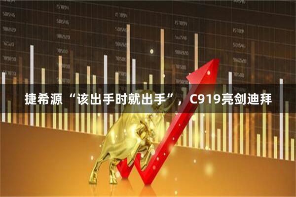 捷希源 “该出手时就出手”，C919亮剑迪拜