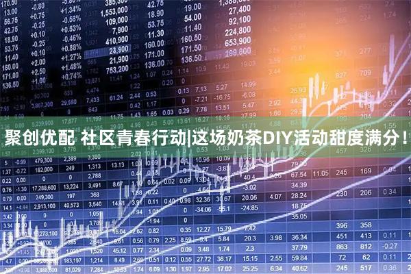 聚创优配 社区青春行动|这场奶茶DIY活动甜度满分！