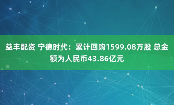 益丰配资 宁德时代：累计回购1599.08万股 总金额为人民币43.86亿元