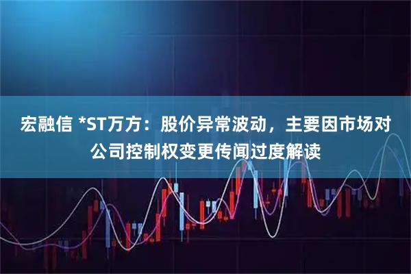 宏融信 *ST万方：股价异常波动，主要因市场对公司控制权变更传闻过度解读