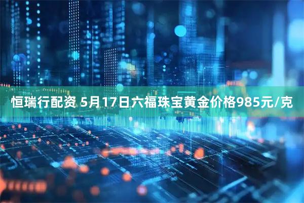 恒瑞行配资 5月17日六福珠宝黄金价格985元/克