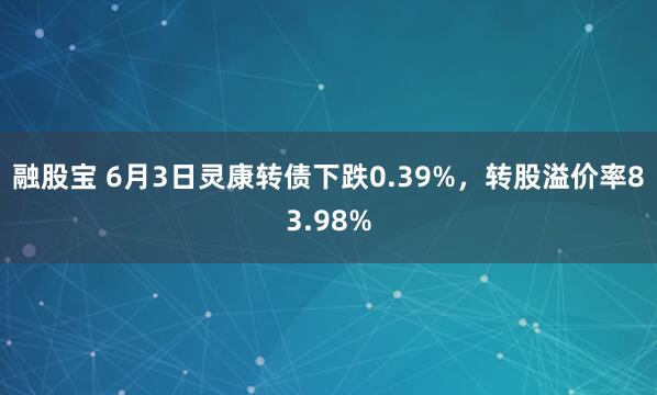 融股宝 6月3日灵康转债下跌0.39%，转股溢价率83.98%