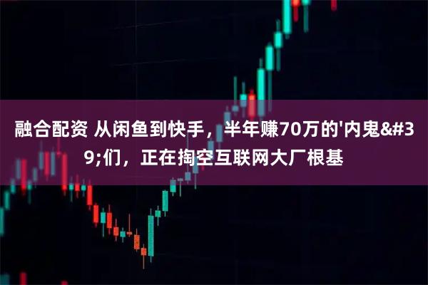 融合配资 从闲鱼到快手，半年赚70万的'内鬼'们，正在掏空互联网大厂根基