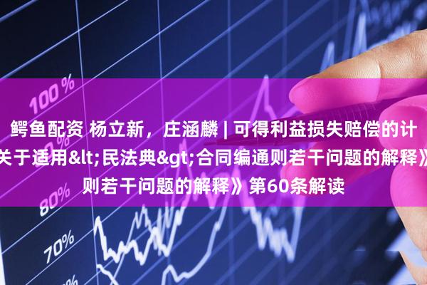 鳄鱼配资 杨立新，庄涵麟 | 可得利益损失赔偿的计算规则——《关于适用<民法典>合同编通则若干问题的解释》第60条解读