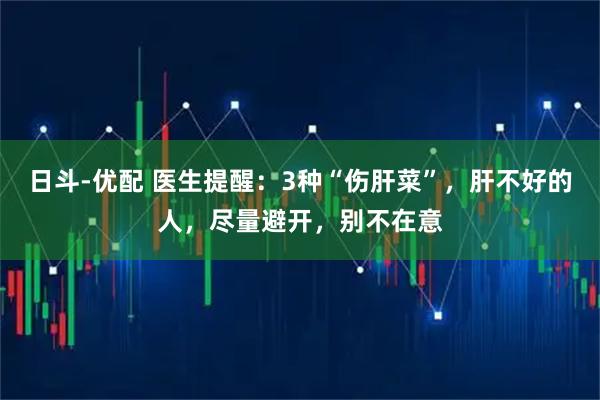 日斗-优配 医生提醒：3种“伤肝菜”，肝不好的人，尽量避开，别不在意