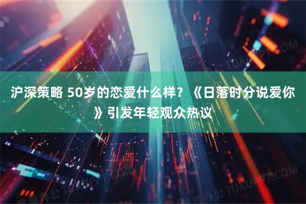 沪深策略 50岁的恋爱什么样？《日落时分说爱你》引发年轻观众热议