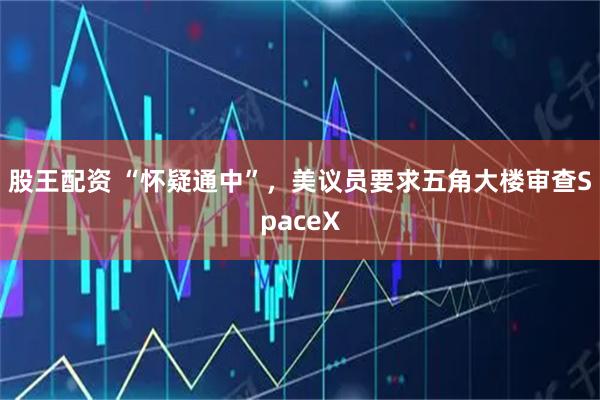 股王配资 “怀疑通中”，美议员要求五角大楼审查SpaceX