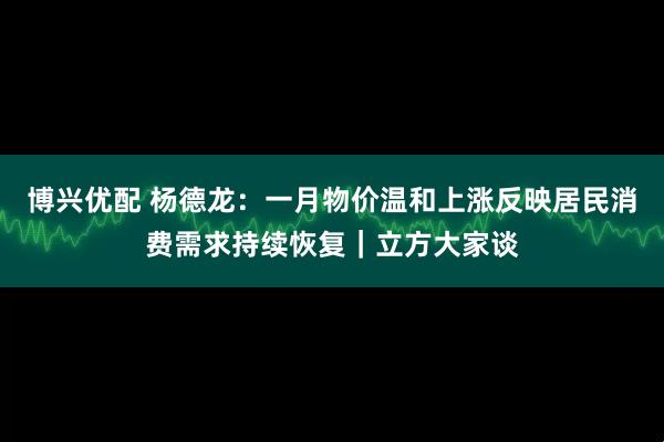 博兴优配 杨德龙:一月物价温和上涨反映居民消费需求持续恢复|立方大家谈