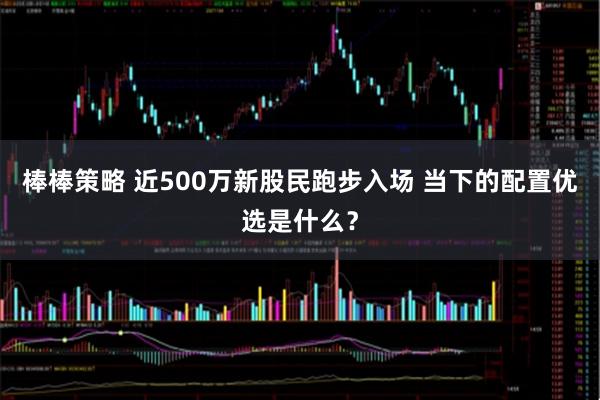 棒棒策略 近500万新股民跑步入场 当下的配置优选是什么？
