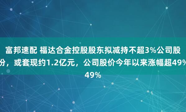 富邦速配 福达合金控股股东拟减持不超3%公司股份，或套现约1.2亿元，公司股价今年以来涨幅超49%