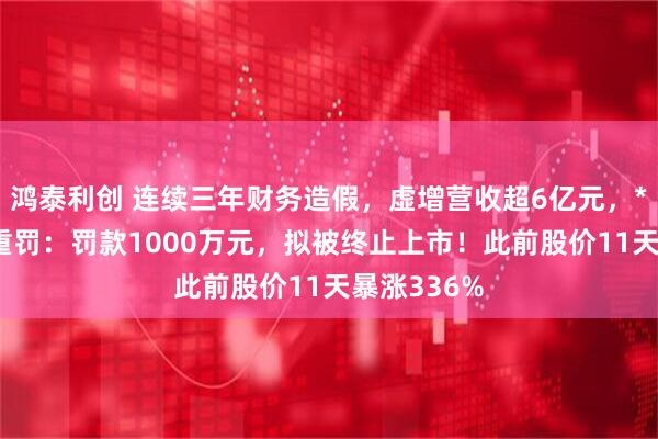 鸿泰利创 连续三年财务造假,虚增营收超6亿元,*ST立方被重罚:罚款1000万元,拟被终止上市!此前股价11天暴涨336%
