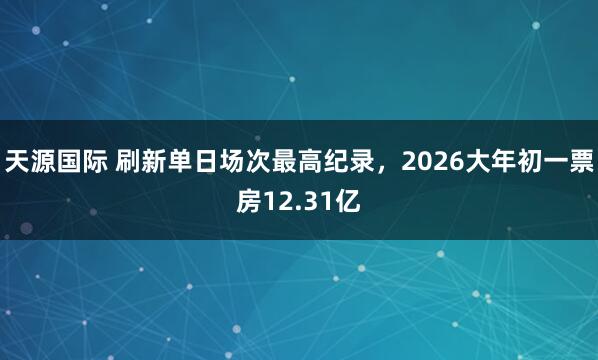 天源国际 刷新单日场次最高纪录，2026大年初一票房12.31亿