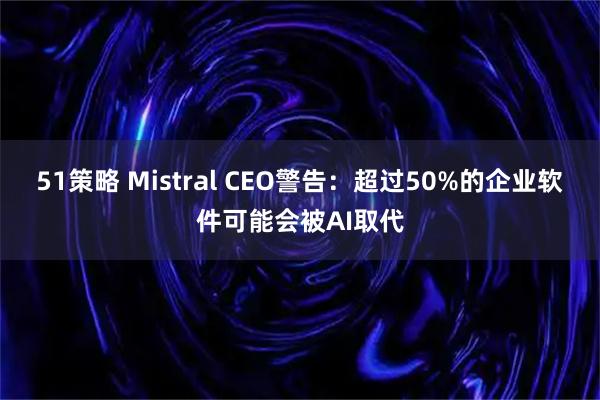 51策略 Mistral CEO警告：超过50%的企业软件可能会被AI取代