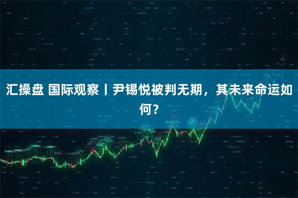 汇操盘 国际观察丨尹锡悦被判无期，其未来命运如何？