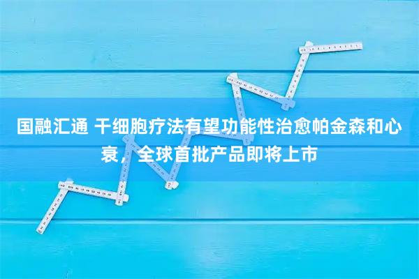 国融汇通 干细胞疗法有望功能性治愈帕金森和心衰，全球首批产品即将上市