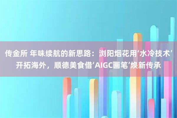 传金所 年味续航的新思路：浏阳烟花用‘水冷技术’开拓海外，顺德美食借‘AIGC画笔’焕新传承