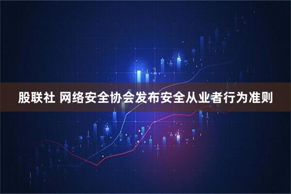 股联社 网络安全协会发布安全从业者行为准则