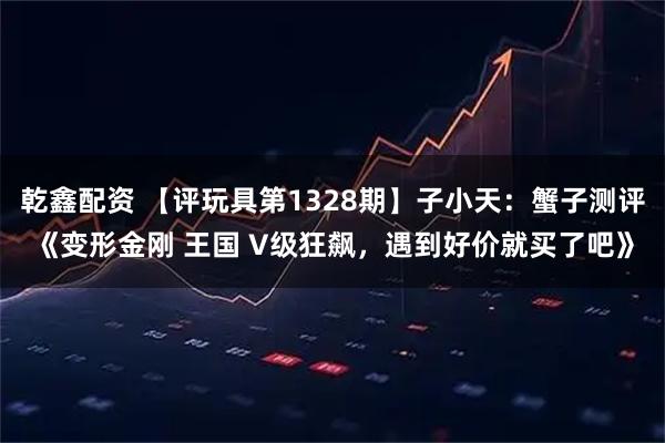 乾鑫配资 【评玩具第1328期】子小天：蟹子测评《变形金刚 王国 V级狂飙，遇到好价就买了吧》