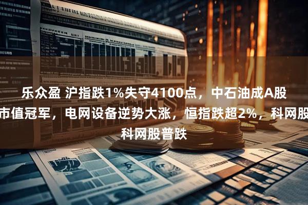 乐众盈 沪指跌1%失守4100点，中石油成A股流通市值冠军，电网设备逆势大涨，恒指跌超2%，科网股普跌