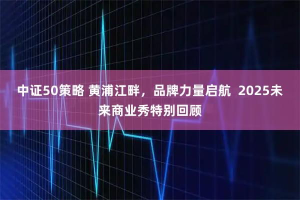 中证50策略 黄浦江畔，品牌力量启航  2025未来商业秀特别回顾
