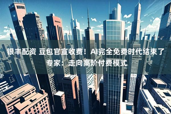 银丰配资 豆包官宣收费！AI完全免费时代结束了 专家：走向高阶付费模式