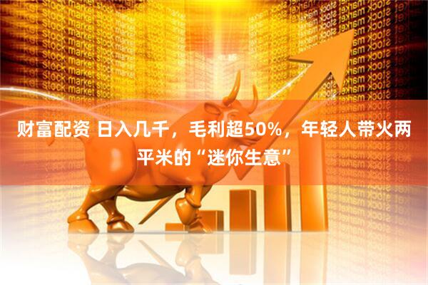 财富配资 日入几千，毛利超50%，年轻人带火两平米的“迷你生意”