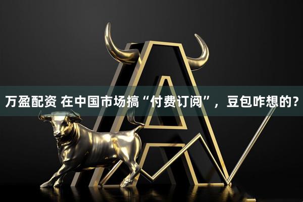 万盈配资 在中国市场搞“付费订阅”，豆包咋想的？